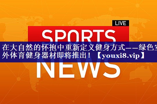 在大自然的怀抱中重新定义健身方式——绿色室外体育健身器材即将推出！