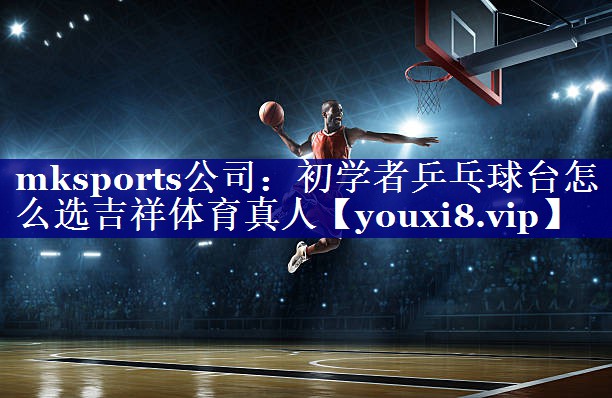 mksports公司：初学者乒乓球台怎么选吉祥体育真人