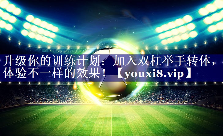 升级你的训练计划：加入双杠举手转体，体验不一样的效果！