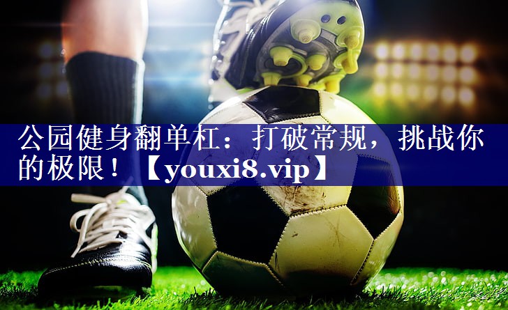 公园健身翻单杠：打破常规，挑战你的极限！