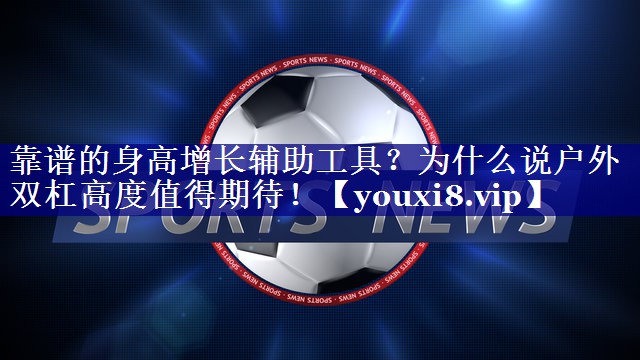 靠谱的身高增长辅助工具？为什么说户外双杠高度值得期待！