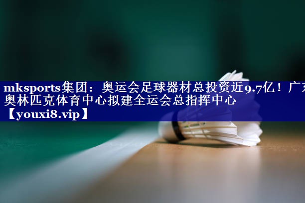 mksports集团：奥运会足球器材总投资近9.7亿！广东奥林匹克体育中心拟建全运会总指挥中心