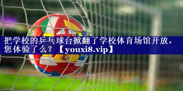 把学校的乒乓球台掀翻了学校体育场馆开放，您体验了么？