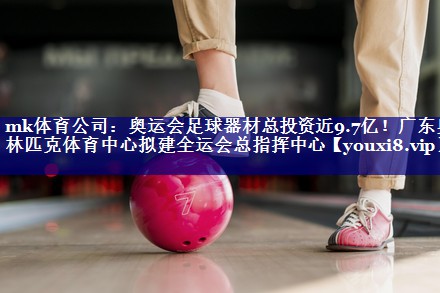 mk体育公司：奥运会足球器材总投资近9.7亿！广东奥林匹克体育中心拟建全运会总指挥中心