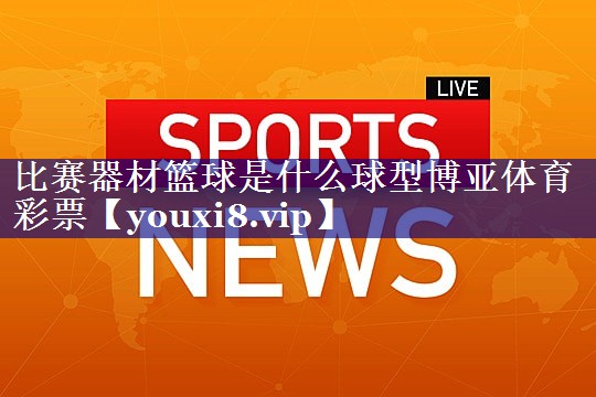 比赛器材篮球是什么球型博亚体育彩票