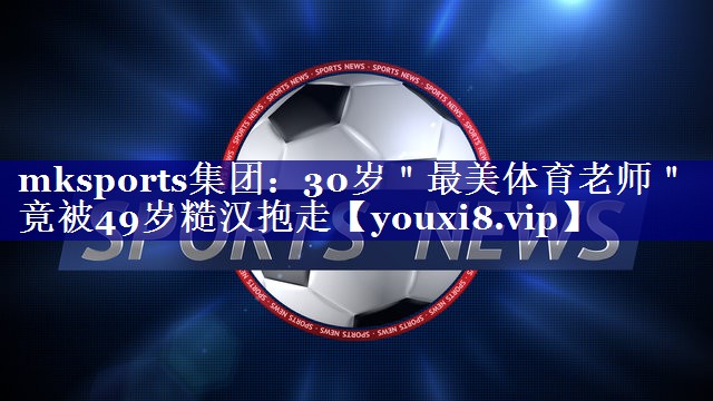 mksports集团：30岁＂最美体育老师＂竟被49岁糙汉抱走