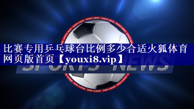 比赛专用乒乓球台比例多少合适火狐体育网页版首页