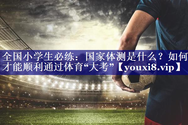 全国小学生必练：国家体测是什么？如何才能顺利通过体育“大考”