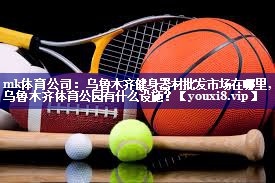 mk体育公司：乌鲁木齐健身器材批发市场在哪里,乌鲁木齐体育公园有什么设施？
