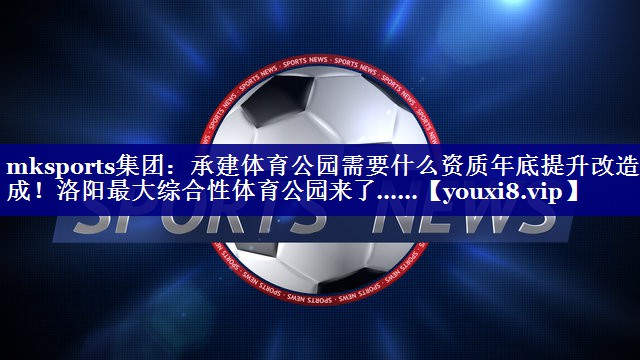 mksports集团：承建体育公园需要什么资质年底提升改造完成！洛阳最大综合性体育公园来了……