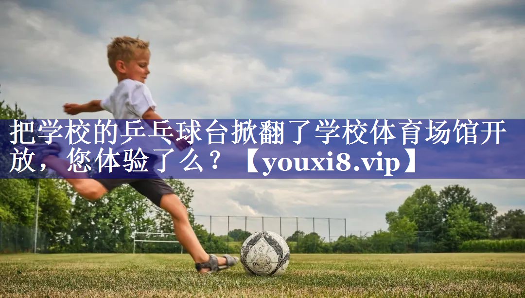 把学校的乒乓球台掀翻了学校体育场馆开放，您体验了么？
