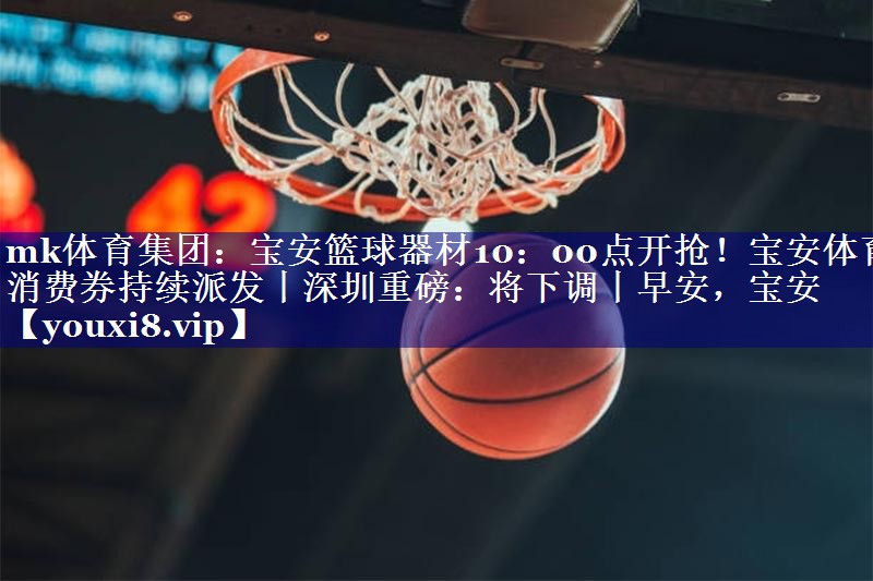 mk体育集团：宝安篮球器材10：00点开抢！宝安体育消费券持续派发丨深圳重磅：将下调丨早安，宝安