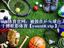 mk体育官网：被按在乒乓球台上干博世彩体育