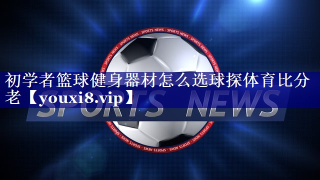 初学者篮球健身器材怎么选球探体育比分老