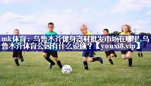 mk体育：乌鲁木齐健身器材批发市场在哪里,乌鲁木齐体育公园有什么设施？
