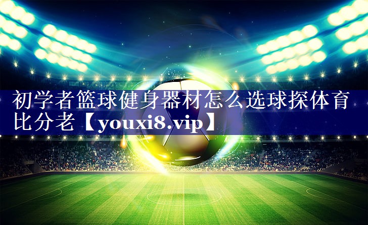 初学者篮球健身器材怎么选球探体育比分老