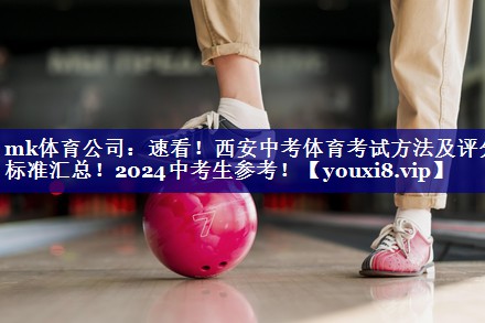 mk体育公司：速看！西安中考体育考试方法及评分标准汇总！2024中考生参考！