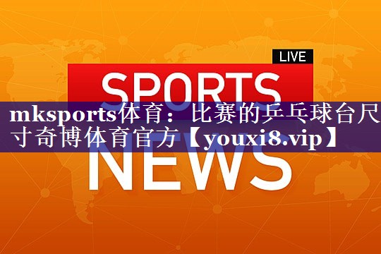 mksports体育：比赛的乒乓球台尺寸奇博体育官方