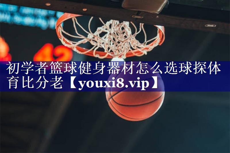 初学者篮球健身器材怎么选球探体育比分老