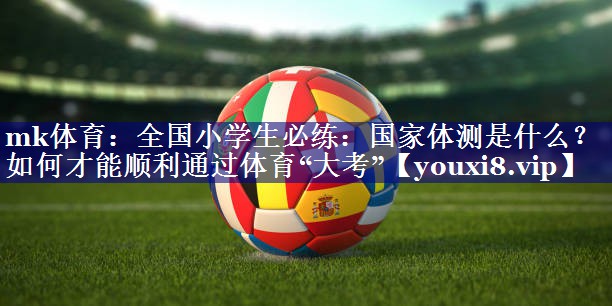 mk体育：全国小学生必练：国家体测是什么？如何才能顺利通过体育“大考”