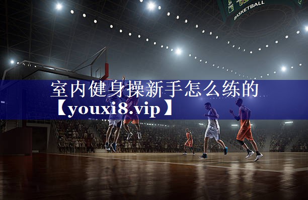 室内健身操新手怎么练的 室内健身操新手怎么练的