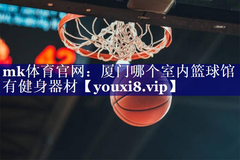 厦门哪个室内篮球馆有健身器材 厦门哪个室内篮球馆有健身器材