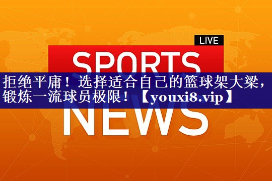 拒绝平庸!选择适合自己的篮球架大梁,锻炼一流球员极限! 拒绝平庸!选择适合自己的篮球架大梁,锻炼一流球员极限!