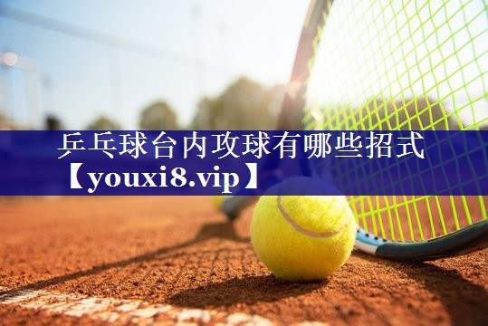 乒乓球台内攻球有哪些招式 乒乓球台内攻球有哪些招式