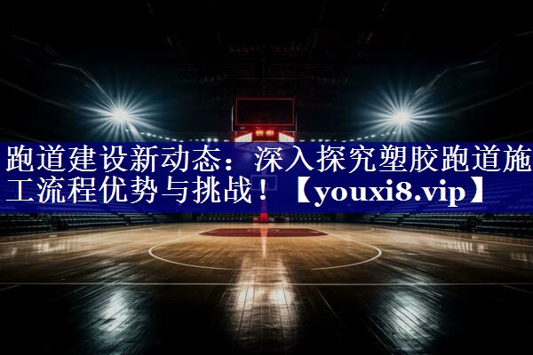 跑道建设新动态:深入探究塑胶跑道施工流程优势与挑战! 跑道建设新动态:深入探究塑胶跑道施工流程优势与挑战!