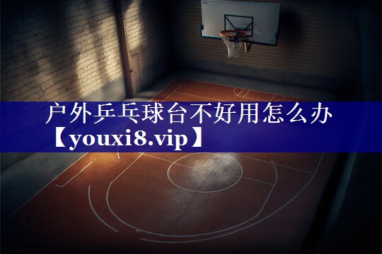 户外乒乓球台不好用怎么办 户外乒乓球台不好用怎么办