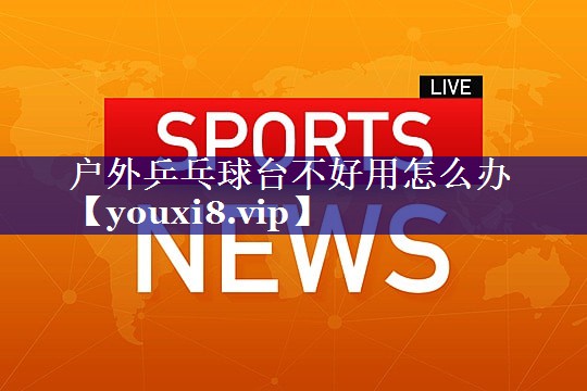 户外乒乓球台不好用怎么办 户外乒乓球台不好用怎么办