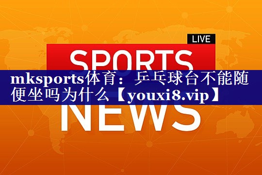 乒乓球台不能随便坐吗为什么 乒乓球台不能随便坐吗为什么